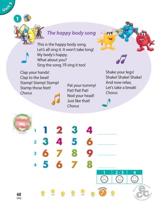 sixty
60
Unit1Uninit1Unit5
This is the happy body song.
Let’s all sing it. It won’t take long!
My body’s happy,
What about you?
Sing the song. I’ll sing it too!
Shake your legs!
Shake! Shake! Shake!
And now relax,
Let’s take a break!
Chorus
Pat your tummy!
Pat! Pat! Pat!
Nod your head!
Just like that!
Chorus
Clap your hands!
Clap to the beat!
Stamp! Stamp! Stamp!
Stamp those feet!
Chorus
1
1 2 - 3 4
The happy body song
1
2
3
4
to Unit 4
 