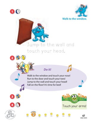 sixty-seven
67
Walk to the window.
Jump to the wall and
touch your head.
1
3
4 Touch your arms!
2
Walk to the window and touch your nose!
Run to the door and touch your toes!
Jump to the wall and touch your head!
Fall on the floor! It’s time for bed!
Do it!
 