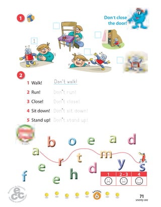 seventy-one
71
Home
work Book
page8
2
1
sssrrrrrr mmmmmmmmmtttttt
bbb ddddddeeeeeeeee
hhhfff
ooooooooo aaaaaaaaa
yyyddddddeeeeeeeee
eeeeeeeee
aaaaaaaaa
Don’t close
the door!
to Unit 5
1 2 - 3 4
1
Don’t walk!1 Walk!
2 Run! Don’t run!
3 Close! Don’t close!
4 Sit down! Don’t sit down!
5 Stand up! Don’t stand up!
 