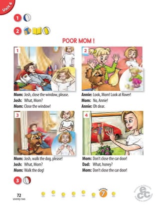 seventy-two
72
Unit1Uninit1Unit6
Mom: Josh,closethewindow,please.
Josh: What,Mom?
Mom: Closethewindow!
Annie: Look,Mom!LookatRover!
Mom: No,Annie!
Annie: Ohdear.
Mom: Josh,walkthedog,please!
Josh: What,Mom?
Mom: Walkthedog!
Mom: Don’tclosethecardoor!
Dad: What,honey?
Mom: Don’tclosethecardoor!
43
Josh,walkthedog,please!
1
Josh,closethewindow,please.
2
Look,Mom!LookatRover!
1
2
POOR MOM !
3
 