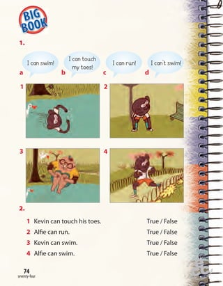 Home
work Book
page8
one hundred and twenty-seven
74
seventy-four
74
1.
2.
1 Kevin can touch his toes. True / False
2 Alfie can run. True / False
3 Kevin can swim. True / False
4 Alfie can swim. True / False
a
I can swim!
b
I can touch
my toes!
c
I can run!
d
I can’t swim!
1
3
2
4
 