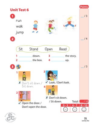 seventy-five
75
Points
Total: __ / 10
__ / 3
__ / 4
0 - 3 4 - 7 8 - 10
__ / 3
2
run
walk
jump
1
3
✗ Don’t sit down./
Sit down.
1
Look. / Don’t look .✓
3
✗ Don’t sit down.
/ Sit down.
4
Open the door. /
Don’t open the door.
✓
2
Sit Stand Open Read
1 down.
2 the box.
3 the story.
4 up.
Unit Test 6
 