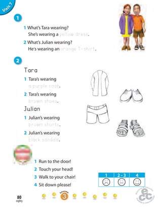 eighty
80
Unit1
Tara
1 Tara’s wearing
a purple coat.
2 Tara’s wearing
brown shoes.
Julian
1 Julian’s wearing
brown shorts.
2 Julian’s wearing
black sandals.
1
1 What’s Tara wearing?
She’s wearing a yellow dress.
2 What’s Julian wearing?
He’s wearing an orange T-shirt.
to Unit 6
1 2 - 3 4
Uninit1Unit7
2
1 Run to the door!
2 Touch your head!
3 Walk to your chair!
4 Sit down please!
 
