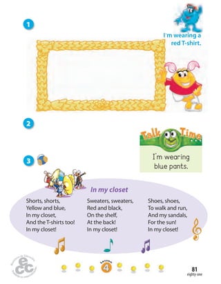 eighty-one
81
I’m wearing
blue pants.
I’m wearing a
red T-shirt.
3
1
2
Shorts, shorts,
Yellow and blue,
In my closet,
And the T-shirts too!
In my closet!
Sweaters, sweaters,
Red and black,
On the shelf,
At the back!
In my closet!
Shoes, shoes,
To walk and run,
And my sandals,
For the sun!
In my closet!
In my closet
 