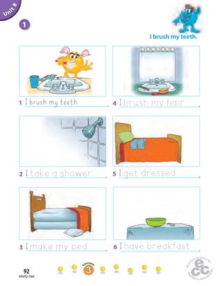 ninety-two
92
Unit1
I brush my teeth.
Uninit1Unit8
1
1 I brush my teeth. . 4 I brush my hair .
3 I make my bed . 6 I have breakfast .
2 I take a shower . 5 I get dressed .
 