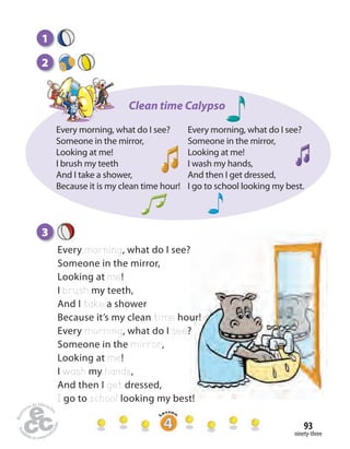 ninety-three
93
3
Every morning, what do I see?
Someone in the mirror,
Looking at me!
I brush my teeth,
And I take a shower
Because it’s my clean time hour!
Every morning, what do I see?
Someone in the mirror,
Looking at me!
I wash my hands,
And then I get dressed,
I go to school looking my best!
2
1
Clean time Calypso
Every morning, what do I see?
Someone in the mirror,
Looking at me!
I brush my teeth
And I take a shower,
Because it is my clean time hour!
Every morning, what do I see?
Someone in the mirror,
Looking at me!
I wash my hands,
And then I get dressed,
I go to school looking my best.
 