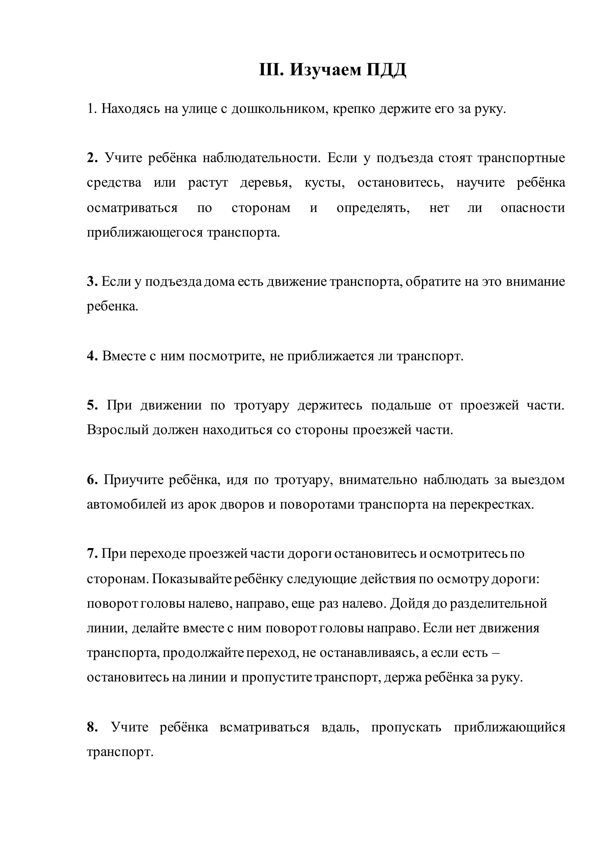 III. Изучаем ПДД 
1. Находясь на улице с дошкольником, крепко держите его за руку. 
2. Учите ребёнка наблюдательности. Если у подъезда стоят транспортные 
средства или растут деревья, кусты, остановитесь, научите ребёнка 
осматриваться по сторонам и определять, нет ли опасности 
приближающегося транспорта. 
3. Если у подъезда дома есть движение транспорта, обратите на это внимание 
ребенка. 
4. Вместе с ним посмотрите, не приближается ли транспорт. 
5. При движении по тротуару держитесь подальше от проезжей части. 
Взрослый должен находиться со стороны проезжей части. 
6. Приучите ребёнка, идя по тротуару, внимательно наблюдать за выездом 
автомобилей из арок дворов и поворотами транспорта на перекрестках. 
7. При переходе проезжей части дороги остановитесь и осмотритесь по 
сторонам. Показывайте ребёнку следующие действия по осмотру дороги: 
поворот головы налево, направо, еще раз налево. Дойдя до разделительной 
линии, делайте вместе с ним поворот головы направо. Если нет движения 
транспорта, продолжайте переход, не останавливаясь, а если есть – 
остановитесь на линии и пропустите транспорт, держа ребёнка за руку. 
8. Учите ребёнка всматриваться вдаль, пропускать приближающийся 
транспорт. 
 
