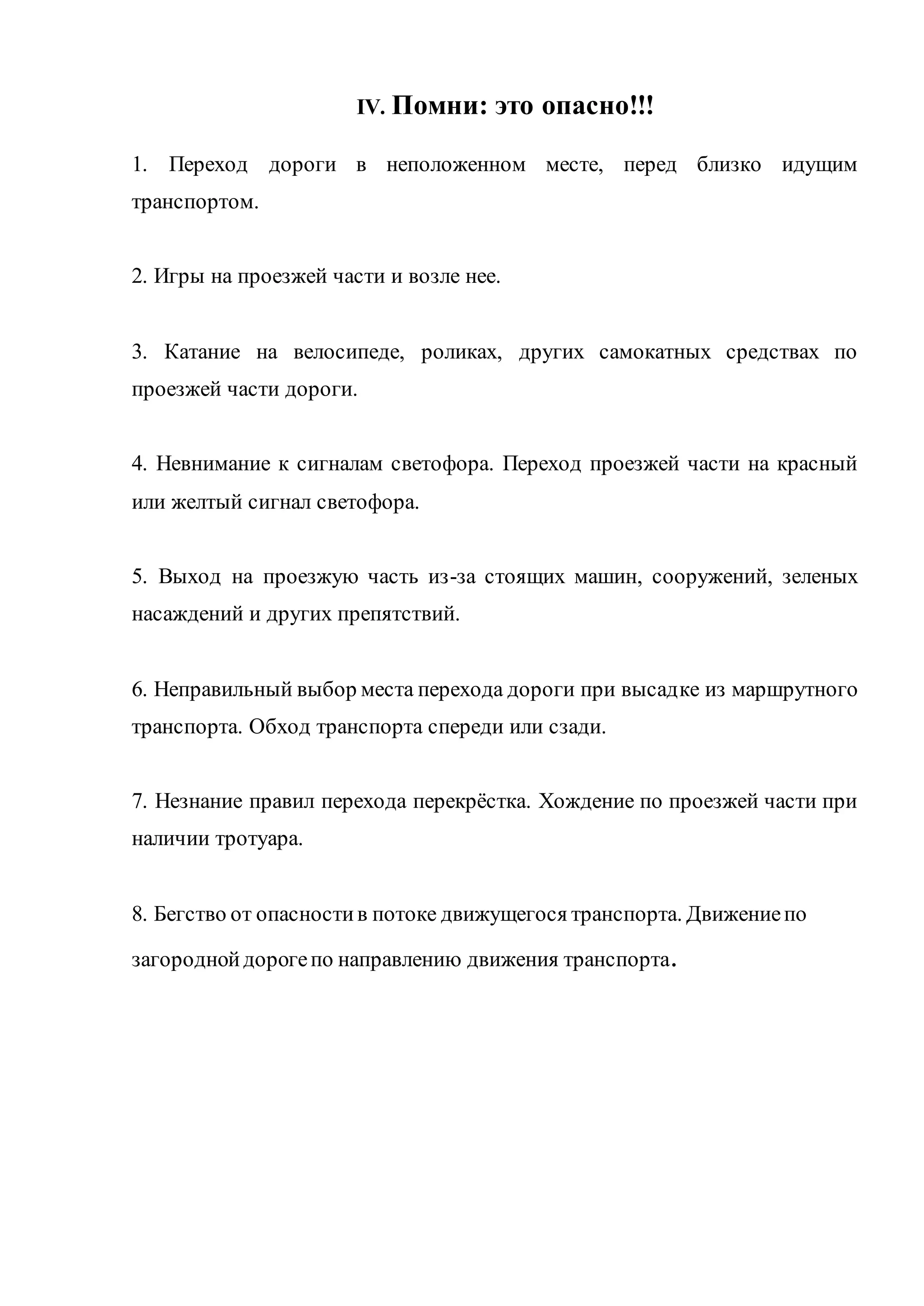 IV. Помни: это опасно!!! 
1. Переход дороги в неположенном месте, перед близко идущим 
транспортом. 
2. Игры на проезжей части и возле нее. 
3. Катание на велосипеде, роликах, других самокатных средствах по 
проезжей части дороги. 
4. Невнимание к сигналам светофора. Переход проезжей части на красный 
или желтый сигнал светофора. 
5. Выход на проезжую часть из-за стоящих машин, сооружений, зеленых 
насаждений и других препятствий. 
6. Неправильный выбор места перехода дороги при высадке из маршрутного 
транспорта. Обход транспорта спереди или сзади. 
7. Незнание правил перехода перекрёстка. Хождение по проезжей части при 
наличии тротуара. 
8. Бегство от опасности в потоке движущегося транспорта. Движение по 
загородной дороге по направлению движения транспорта. 
 