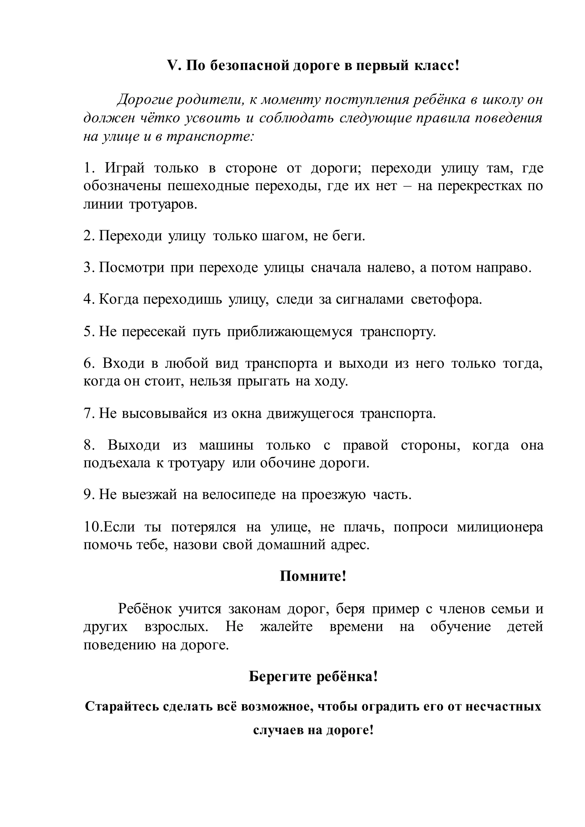 V. По безопасной дороге в первый класс! 
Дорогие родители, к моменту поступления ребёнка в школу он 
должен чётко усвоить и соблюдать следующие правила поведения 
на улице и в транспорте: 
1. Играй только в стороне от дороги; переходи улицу там, где 
обозначены пешеходные переходы, где их нет – на перекрестках по 
линии тротуаров. 
2. Переходи улицу только шагом, не беги. 
3. Посмотри при переходе улицы сначала налево, а потом направо. 
4. Когда переходишь улицу, следи за сигналами светофора. 
5. Не пересекай путь приближающемуся транспорту. 
6. Входи в любой вид транспорта и выходи из него только тогда, 
когда он стоит, нельзя прыгать на ходу. 
7. Не высовывайся из окна движущегося транспорта. 
8. Выходи из машины только с правой стороны, когда она 
подъехала к тротуару или обочине дороги. 
9. Не выезжай на велосипеде на проезжую часть. 
10.Если ты потерялся на улице, не плачь, попроси милиционера 
помочь тебе, назови свой домашний адрес. 
Помните! 
Ребёнок учится законам дорог, беря пример с членов семьи и 
других взрослых. Не жалейте времени на обучение детей 
поведению на дороге. 
Берегите ребёнка! 
Старайтесь сделать всё возможное, чтобы оградить его от несчастных 
случаев на дороге! 

