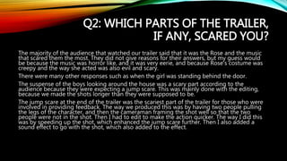 Q2: WHICH PARTS OF THE TRAILER,
IF ANY, SCARED YOU?
The majority of the audience that watched our trailer said that it was the Rose and the music
that scared them the most. They did not give reasons for their answers, but my guess would
be because the music was horror like, and it was very eerie, and because Rose’s costume was
creepy and the way she acted was also evil and scary.
There were many other responses such as when the girl was standing behind the door.
The suspense of the boys looking around the house was a scary part according to the
audience because they were expecting a jump scare. This was mainly done with the editing,
because we made the shots longer than they were supposed to be.
The jump scare at the end of the trailer was the scariest part of the trailer for those who were
involved in providing feedback. The way we produced this was by having two people pulling
the legs of the character, and then the cameraman framing the shot well so that the two
people were not in the shot. Then I had to edit to make the action quicker. The way I did this
was by speeding up the shot, which enhanced the jump scare further. Then I also added a
sound effect to go with the shot, which also added to the effect.
 