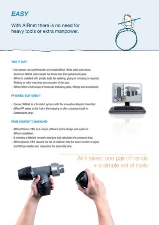 TAKE IT EASY

One person can safely handle and install AIRnet. While solid and robust,
aluminum AIRnet pipes weigh ﬁve times less than galvanized pipes.

AIRnet is installed with simple tools. No welding, gluing or crimping is required.
Welding or lathe machines are a burden of the past.

AIRnet offers a full scope of materials including pipes, ﬁttings and accessories.
PF SERIES: EASY DOES IT!

Connect AIRnet to a threaded system with the innovative Adaptor Union Nut.

AIRnet PF series is the ﬁrst in the industry to offer a standard built-in
Conductivity Strip.
FROM DESKTOP TO WORKSHOP

AIRnet Planner 24/7 is a unique software tool to design and quote an
AIRnet installation.

It provides a detailed network structure and calculates the pressure drop.

AIRnet planner 24/7 creates the bill of material, lists the exact number of pipes
and ﬁttings needed and calculates the assembly time.
All it takes: one pair of hands
+ a simple set of tools
EASY
With AIRnet there is no need for
heavy tools or extra manpower.
 