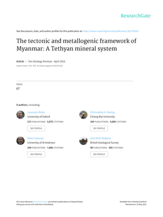 See	discussions,	stats,	and	author	profiles	for	this	publication	at:	https://www.researchgate.net/publication/301758202
The	tectonic	and	metallogenic	framework	of
Myanmar:	A	Tethyan	mineral	system
Article		in		Ore	Geology	Reviews	·	April	2016
Impact	Factor:	3.56	·	DOI:	10.1016/j.oregeorev.2016.04.024
READS
67
9	authors,	including:
Laurence	Robb
University	of	Oxford
117	PUBLICATIONS			2,075	CITATIONS			
SEE	PROFILE
Christopher	K.	Morley
Chiang	Mai	University
164	PUBLICATIONS			4,650	CITATIONS			
SEE	PROFILE
Peter	Cawood
University	of	St	Andrews
169	PUBLICATIONS			7,666	CITATIONS			
SEE	PROFILE
Nick	M.W.	Roberts
British	Geological	Survey
98	PUBLICATIONS			425	CITATIONS			
SEE	PROFILE
All	in-text	references	underlined	in	blue	are	linked	to	publications	on	ResearchGate,
letting	you	access	and	read	them	immediately.
Available	from:	Nicholas	Gardiner
Retrieved	on:	22	May	2016
 