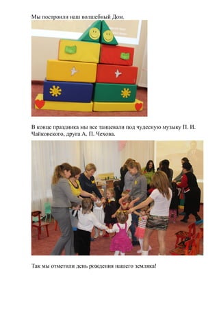 Мы построили наш волшебный Дом.
В конце праздника мы все танцевали под чудесную музыку П. И.
Чайковского, друга А. П. Чехова.
Так мы отметили день рождения нашего земляка!
 
