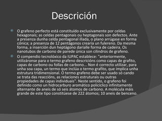 Descrición O grafeno perfecto está constituído exclusivamente por celdas hexagonais; as celdas pentagonais ou heptagonais son defectos. Ante a presenza dunha celda pentagonal illada, o plano arrúgase en forma cónica; a presenza de 12 pentágonos crearía un fulereno. Da mesma forma, a inserción dun heptágono daríalle forma de cadeira. Os nanotubos de carbono de parede única son cilindros de grafeno. O compendio tecnolóxico da IUPAC establece: "anteriormente, utilizáronse para o termo grafeno descricións como capas de grafito, capas de carbono ou follas de carbono... Non é correcto utilizar, para unha soa capa, un termo que inclúa o termo grafito, que implica unha estrutura tridimensional. O termo grafeno debe ser usado só cando se trata das reaccións, as relaciones estruturais ou outras propiedades de capas individuais". Neste sentido, o grafeno foi definido como un hidrocarburo aromático policíclico infinitamente alternante de aneis de só seis átomos de carbono. A molécula máis grande de este tipo constitúese de 222 átomos; 10 aneis de benceno. 