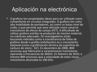 Aplicación na electrónica O grafeno ten propiedades ideais para ser utilizado como compoñente en circuítos integrados. O grafeno ten unha alta mobilidade de portadores, así como un baixo nivel de ruído, o que permite que sexa utilizado como canal en transistores de efecto de campo (FET). A dificultade de utilizar grafeno estriba na produción do mesmo material, no substrato adecuado. Os investigadores están buscando métodos como a transferencia de follas de grafeno desde o grafito (exfoliación) ou o crecemento epitaxial (como a grafitización térmica da superficie do carburo de silicio - SiC). En decembro de 2008, IBM anunciou que fabricaran e caracterizaran transistores operando a frecuencias de 26GHz. En febreiro de 2010, a mesma IBM anunciou que a velocidade de estes novos transistores alcanzaba os 100 GHz. 