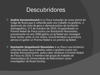 Descubridores Andréy Konstantínovich  é   un físico holandés de orixe alemá do Volga de Rusia que é coñecido polo seu traballo no grafeno,   o desenrolo da cinta de geco e demostracións de levitación diamagnética. O 5 de outubro de 2010, foi galardoado co Premio Nobel de Física xunto con Konstantín Novosiolov, previamente no ano 2000 gañou un Ig Nobel por conseguir facer levitar unha rá con imáns. Converténdose na primeira persoa en gañar un Premio Nobel e un premio Ig Nobel. Konstantín Serguéievich Novosiolov  é un físico ruso-británico coñecido polos seus traballos sobre o grafeno xunto con Andréy Konstantínovich, polos cales recibiron o Premio Nobel de Física no 2010. É membro del grupo do traballo de mesoscópica da Universidade de Mánchester como investigador da Royal Society. 