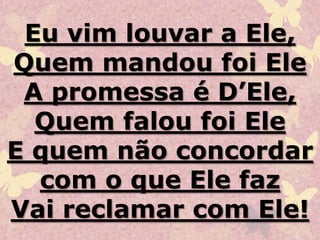 Eu vim louvar a Ele,
Quem mandou foi Ele
A promessa é D’Ele,
Quem falou foi Ele
E quem não concordar
com o que Ele faz
Vai reclamar com Ele!
 