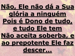 Não, Ele não dá a Sua
glória a ninguém
Pois é Dono de tudo,
e tudo Ele tem
Não aceita soberba, e
ao prepotente Ele faz
descer...
 