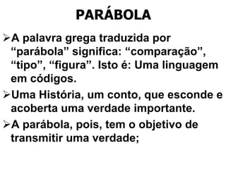 PARÁBOLA
A palavra grega traduzida por
“parábola” significa: “comparação”,
“tipo”, “figura”. Isto é: Uma linguagem
em códigos.
Uma História, um conto, que esconde e
acoberta uma verdade importante.
A parábola, pois, tem o objetivo de
transmitir uma verdade;
 
