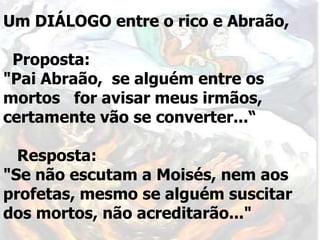 Um DIÁLOGO entre o rico e Abraão,
Proposta:
"Pai Abraão, se alguém entre os
mortos for avisar meus irmãos,
certamente vão se converter...“
Resposta:
"Se não escutam a Moisés, nem aos
profetas, mesmo se alguém suscitar
dos mortos, não acreditarão..."
 
