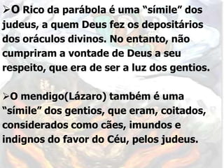 O Rico da parábola é uma “símile” dos
judeus, a quem Deus fez os depositários
dos oráculos divinos. No entanto, não
cumpriram a vontade de Deus a seu
respeito, que era de ser a luz dos gentios.
O mendigo(Lázaro) também é uma
“símile” dos gentios, que eram, coitados,
considerados como cães, imundos e
indignos do favor do Céu, pelos judeus.
 