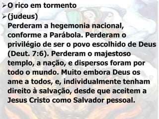 O rico em tormento
(judeus)
Perderam a hegemonia nacional,
conforme a Parábola. Perderam o
privilégio de ser o povo escolhido de Deus
(Deut. 7:6). Perderam o majestoso
templo, a nação, e dispersos foram por
todo o mundo. Muito embora Deus os
ame a todos, e, individualmente tenham
direito à salvação, desde que aceitem a
Jesus Cristo como Salvador pessoal.
 