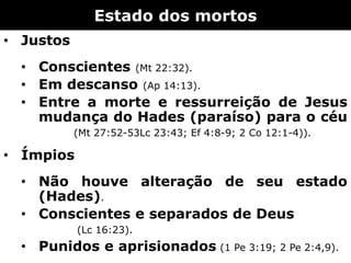 Estado dos mortos
• Justos
• Conscientes (Mt 22:32).
• Em descanso (Ap 14:13).
• Entre a morte e ressurreição de Jesus
mudança do Hades (paraíso) para o céu
(Mt 27:52-53Lc 23:43; Ef 4:8-9; 2 Co 12:1-4)).
• Ímpios
• Não houve alteração de seu estado
(Hades).
• Conscientes e separados de Deus
(Lc 16:23).
• Punidos e aprisionados (1 Pe 3:19; 2 Pe 2:4,9).
 