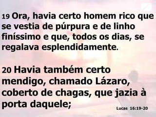 19 Ora, havia certo homem rico que
se vestia de púrpura e de linho
finíssimo e que, todos os dias, se
regalava esplendidamente.
20 Havia também certo
mendigo, chamado Lázaro,
coberto de chagas, que jazia à
porta daquele; Lucas 16:19-20
 