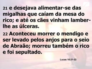 21 e desejava alimentar-se das
migalhas que caíam da mesa do
rico; e até os cães vinham lamber-
lhe as úlceras.
22 Aconteceu morrer o mendigo e
ser levado pelos anjos para o seio
de Abraão; morreu também o rico
e foi sepultado.
Lucas 16:21-22
 