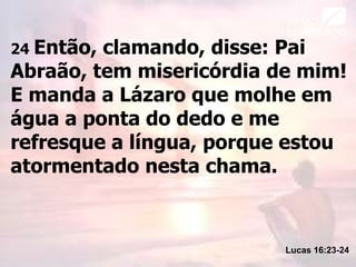 24 Então, clamando, disse: Pai
Abraão, tem misericórdia de mim!
E manda a Lázaro que molhe em
água a ponta do dedo e me
refresque a língua, porque estou
atormentado nesta chama.
Lucas 16:23-24
 