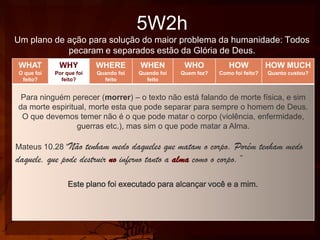5W2h
Um plano de ação para solução do maior problema da humanidade: Todos
pecaram e separados estão da Glória de Deus.
WHAT

WHY

WHERE

WHEN

WHO

HOW

HOW MUCH

O que foi
feito?

Por que foi
feito?

Quando foi
feito

Quando foi
feito

Quem fez?

Como foi feito?

Quanto custou?

Para ninguém perecer (morrer) – o texto não está falando de morte física, e sim
da morte espiritual, morte esta que pode separar para sempre o homem de Deus.
O que devemos temer não é o que pode matar o corpo (violência, enfermidade,
guerras etc.), mas sim o que pode matar a Alma.
Mateus 10.28 “Não

tenham medo daqueles que matam o corpo. Porém tenham medo
daquele, que pode destruir no inferno tanto a alma como o corpo.”
Este plano foi executado para alcançar você e a mim.

 