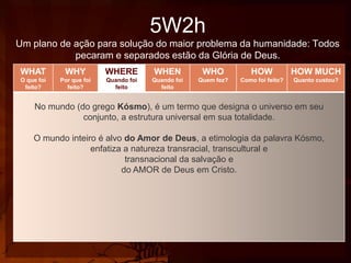 5W2h
Um plano de ação para solução do maior problema da humanidade: Todos
pecaram e separados estão da Glória de Deus.
WHAT

WHY

WHERE

WHEN

WHO

HOW

HOW MUCH

O que foi
feito?

Por que foi
feito?

Quando foi
feito

Quando foi
feito

Quem fez?

Como foi feito?

Quanto custou?

No mundo (do grego Kósmo), é um termo que designa o universo em seu
conjunto, a estrutura universal em sua totalidade.
O mundo inteiro é alvo do Amor de Deus, a etimologia da palavra Kósmo,
enfatiza a natureza transracial, transcultural e
transnacional da salvação e
do AMOR de Deus em Cristo.

 