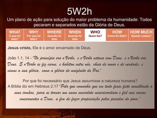 5W2h
Um plano de ação para solução do maior problema da humanidade: Todos
pecaram e separados estão da Glória de Deus.
WHAT

WHY

WHERE

WHEN

WHO

HOW

HOW MUCH

O que foi
feito?

Por que foi
feito?

Quando foi
feito

Quando foi
feito

Quem fez?

Como foi feito?

Quanto custou?

Jesus cristo, Ele é o amor encarnado de Deus.

João 1.1, 14 - “No

princípio era o Verbo, e o Verbo estava com Deus, e o Verbo era
Deus. E o Verbo se fez carne, e habitou entre nós, cheio de amor e de verdade; e
vimos a sua glória, como a glória do unigênito do Pai.”
Por que foi necessário que Jesus assumisse a natureza humana?
A Bíblia diz em Hebreus 2.17 “Pelo que convinha que em tudo fosse feito semelhante

seus irmãos, para se tornar um sumo sacerdote misericordioso e fiel nas coisas
concernentes a Deus, a fim de fazer propiciação pelos pecados do povo.”

a

 