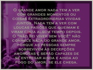 O grande amor nada tem a ver com grandes momentos ou coisas extraordinárias vividas juntos. Nada tem a ver com loucas paixões que queimam e viram cinza algum tempo depois. O "não sei viver sem você" não conhece nada do grande amor, porque as pessoas sempre sobrevivem às decepções amorosas e serão capazes de se entregar ainda e ainda ao fogo do amor, se ele chega. 