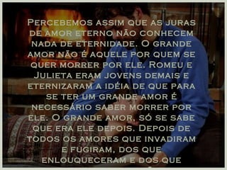 Percebemos assim que as juras de amor eterno não conhecem nada de eternidade. O grande amor não é aquele por quem se quer morrer por ele. Romeu e Julieta eram jovens demais e eternizaram a idéia de que para se ter um grande amor é necessário saber morrer por ele. O grande amor, só se sabe que era ele depois. Depois de todos os amores que invadiram e fugiram, dos que enlouqueceram e dos que trouxeram a razão. 