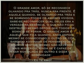 O grande amor, só se reconhece olhando pra trás, nunca pra frente. É aquele quando, se olhando pra trás e se somando todos os amores vividos, sabe-se reconhecer qual deles era a verdadeira essência, o que não ficou destruído mesmo depois que todos os sonhos se foram. O grande amor é aquele que fica quando, anos depois, mesmo se conhecendo o outro de cór, sabendo adivinhar os pensamentos e mínimos gestos, mesmo não havendo mais mistérios, ainda se é capaz de olhar nos olhos do outro e dizer com serenidade:  - Eu te amo! 