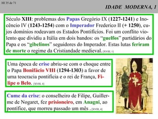IDADE  MODERNA, 1 Uma época de  crise  abriu-se com o choque entre o Papa  Bonifácio VIII  ( 1294-1303 ) a favor de uma teocracia pontifícia e o rei de França,  Fi- lipe o Belo .  [XVIII, 4] Século  XIII : problemas dos  Papas  Gregório IX ( 1227-1241 ) e Ino- cêncio IV ( 1243-1254 ) com o  Imperador  Frederico II ( + 1250 ), cu- jos domínios rodeavam os Estados Pontifícios. Foi um conflito vio- lento que dividiu a Itália em dois bandos: os “ guelfos ” partidários do Papa e os “ gibelinos ” seguidores do Imperador. Estas lutas  feriram de morte  o regime da Cristiandade medieval.  [XVIII, 1] Cume da crise : o conselheiro de Filipe, Guiller-me de Nogaret, fez  prisioneiro , em  Anagni , ao pontífice, que morreu passado um mês .  [XVIII, 4] HI 35 de 71 