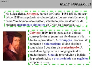 IDADE  MODERNA, 12 Na Suiça alemã,  Zwinglio , pároco de Glaris ( 1484-1531 ), moveu desde  1518  a sua própria revolta religiosa. Lutero  considerava-o como “um homem não cristão”, sobretudo pela sua doutrina da presença  meramente simbólica  de Cristo na Eucaristia.  [XXII, 2] Calvino  ( 1509-1564 ) levou até às últimas consequências as premissas fundamentais da doutrina protestante. A  corrupção  insanável do homem e o  voluntarismo  divino absoluto conduziam à doutrina da  predestinação . A verdadeira Igreja seria a congregação dos  predestinados.  Sinal  de favor divino e indício  de predestinação: a  prosperidade  nos  negócios   temporais.  [XXII, 3] HI 46 de 71 