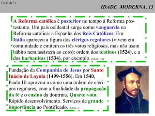 IDADE  MODERNA, 13 A  Reforma católica  é  posterior  no tempo à Reforma pro- testante. Um país ocidental surge como  vanguarda  na Reforma católica: a Espanha dos  Reis Católicos . Em Itália  apareceu a figura dos  clérigos regulares  (vivem em comunidade e emitem os três votos religiosos, mas não usam hábito nem assistem ao coro): ordem dos  teatinos  ( 1524 ), e a dos  barbanitas  ( 1534 ), por exemplo.  [XXIII, 1-2] Fundação da  Companhia de Jesus  por  Santo  Inácio de Loyola  ( 1499-1556 ). Em  1540 ,  Paulo III aprovou-a como uma ordem de cléri- gos regulares, com a finalidade da  propagação da fé  e o  ensino  da doutrina.  Quarto voto .  Rápido desenvolvimento. Serviços de  grande  importância  ao Pontificado.  [XXIII, 3] HI 47 de 71 