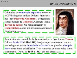 IDADE  MODERNA, 14 O impulso de  renovação espiritual  no sécu- lo XVI atingiu as antigas Ordens: Francisca-nos (São  Pedro de Alcántara ), Beneditinos (abade Garcia de  Cisneros ), Carmelo (Santa  Teresa de Jesus ). Na Itália nasceram os  Capuchinhos , como um novo ramo do tronco franciscano.  [XXIII, 4] Acontecimento central da Reforma católica: o Concílio de  Trento . O Papa  Paulo III  ( 1534-1549 ) desejava que se tratassem em pri-meiro lugar os temas  doutrinais  e  Carlos V  as questões  discipli-nares  de reforma eclesiástica. Trataram-se as duas matérias simul-taneamente. Durou de  1545  a  1563 , em três etapas.  [XXIII, 5-6] HI 48 de 71 