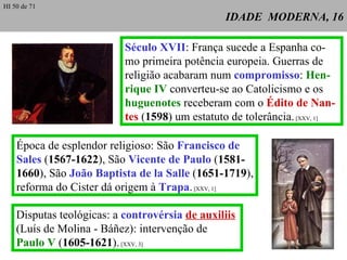 IDADE  MODERNA, 16 Século XVII : França sucede a Espanha co-mo primeira potência europeia. Guerras de religião acabaram num  compromisso :  Hen-rique IV  converteu-se ao Catolicismo e os  huguenotes  receberam com o  Édito de Nan-tes  ( 1598 ) um estatuto de tolerância.  [XXV, 1] Época de esplendor religioso: São  Francisco de Sales  ( 1567-1622 ), São  Vicente de Paulo  ( 1581- 1660 ), São  João Baptista de la Salle  ( 1651-1719 ), reforma do Cister dá origem à  Trapa .  [XXV, 1] Disputas teológicas: a  controvérsia   de auxiliis   (Luís de Molina - Báñez): intervenção de Paulo V  ( 1605-1621 ).  [XXV, 3] HI 50 de 71 