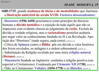 IDADE  MODERNA, 19 1680-1715 :  grande  mudança de ideias e de mentalidades  que iluminou  a  Ilustração anticristã do século XVIII .  Factores desencadeantes : -  Descartes  ( 1596-1650 ) proclamava como princípio do discurso humano a  dúvida metódica  e a rejeição de tudo aquilo que não se impusesse com evidente clareza ao julgamento da  razão . Excluía da dúvida a verdade religiosa, mas o  racionalismo  posterior acabaria por negar valor ao conhecimento fundado na fé e na Revelação. Apa-rição dos “libertinos” (nada seguro, nada certo).  [XXVII, 2-3] - Crítica de  Spinoza  contra a  Bíblia : põe em dúvida o valor histórico dos livros revelados, os milagres e a ordem sobrenatural.  [XXVII, 4] - Substituição da Religião revelada por uma mera  religião natural ( Deísmo ).  [XXVII, 4] -  Maçonaria  fundada na Inglaterra: combatia a religião positiva (em especial o Cristianismo). Condenada por  Clemente XII  ( 1738 ).  [XXVII, 4] - Ódio ao Cristianismo:  Voltaire  ( 1694-1778 ) e os  filósofos .  [XXVII, 5] HI 53 de 71 