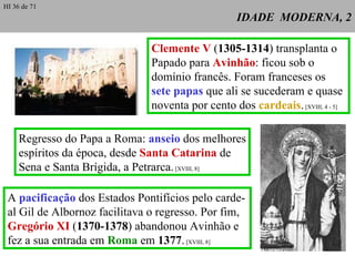 IDADE  MODERNA, 2 Clemente V  ( 1305-1314 ) transplanta o Papado para  Avinhão : ficou sob o domínio francês. Foram franceses os  sete papas  que ali se sucederam e quase noventa por cento dos  cardeais .  [XVIII, 4 - 5] Regresso do Papa a Roma:  anseio  dos melhores espíritos da época, desde  Santa Catarina  de Sena e Santa Brígida, a Petrarca.  [XVIII, 8] A  pacificação  dos Estados Pontifícios pelo carde-al Gil de Albornoz facilitava o regresso. Por fim,  Gregório XI  ( 1370-1378 ) abandonou Avinhão e fez a sua entrada em  Roma  em  1377 .  [XVIII, 8] HI 36 de 71 