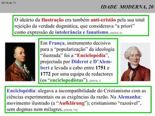 IDADE  MODERNA, 20 O ideário da  Ilustração  era também  anti-cristão  pela sua total rejeição da verdade dogmática, que considerava “a priori” como expressão de  intolerância e fanatismo .  [XXVII, 6] Em  França , instrumento decisivo para a “popularização” da ideologia “ ilustrada” foi a “ Enciclopédia ”,  projectada por  Diderot  e  D’Alem-bert  e levada a cabo entre  1751  e  1772  por uma equipa de redactores (os “ enciclopedistas ”).  [XXVII, 7] Enciclopédia : alegava a incompatibilidade do Cristianismo com as ciências experimentais ou as exigências da razão. Na  Alemanha : movimento ilustrado (a “ Aufklärung ”); cristianismo “razoável”, sem dogmas nem milagres.  [XXVII, 7-8] HI 54 de 71 