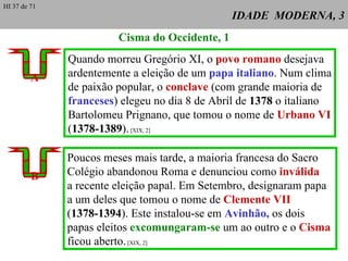 IDADE  MODERNA, 3 Cisma do Occidente, 1 Quando morreu Gregório XI, o  povo romano  desejava ardentemente a eleição de um  papa italiano . Num clima de paixão popular, o  conclave  (com grande maioria de franceses ) elegeu no dia 8 de Abril de  1378  o italiano Bartolomeu Prignano, que tomou o nome de  Urbano VI ( 1378-1389 ).  [XIX, 2] A Poucos meses mais tarde, a maioria francesa do Sacro Colégio abandonou Roma e denunciou como  inválida   a recente eleição papal. Em Setembro, designaram papa  a um deles que tomou o nome de  Clemente VII ( 1378-1394 ). Este instalou-se em  Avinhão,  os dois papas eleitos  excomungaram-se  um ao outro e o  Cisma  ficou aberto.  [XIX, 2] B HI 37 de 71 