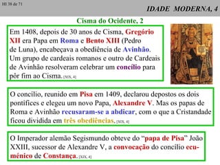 IDADE  MODERNA, 4 Em 1408, depois de 30 anos de Cisma,  Gregório XII  era Papa em  Roma  e  Bento XIII  (Pedro de Luna), encabeçava a obediência de  Avinhão . Um grupo de cardeais romanos e outro de Cardeais de Avinhão resolveram celebrar um  concílio  para pôr fim ao Cisma.  [XIX, 4] Cisma do Ocidente, 2 O concílio, reunido em  Pisa  em 1409, declarou depostos os dois pontífices e elegeu um novo Papa,  Alexandre V . Mas os papas de Roma e Avinhão  recusaram-se a abdicar , com o que a Cristandade ficou dividida em  três obediências .  [XIX, 4] O Imperador alemão Segismundo obteve do “ papa de Pisa ” João XXIII, sucessor de Alexandre V, a  convocação  do concílio  ecu- ménico  de  Constança .  [XIX, 4] HI 38 de 71 