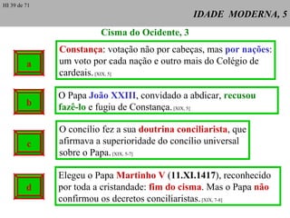IDADE  MODERNA, 5 a Cisma do Ocidente, 3 Constança : votação não por cabeças, mas  por nações : um voto por cada nação e outro mais do Colégio de cardeais.  [XIX, 5] O Papa  João XXIII , convidado a abdicar,  recusou fazê-lo  e fugiu de Constança.  [XIX, 5] O concílio fez a sua  doutrina conciliarista , que afirmava a superioridade do concílio universal sobre o Papa.  [XIX, 5-7] Elegeu o Papa  Martinho V  ( 11.XI.1417 ), reconhecido por toda a cristandade:  fim do cisma . Mas o Papa  não  confirmou os decretos conciliaristas.  [XIX, 7-8] b c d HI 39 de 71 