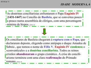 IDADE  MODERNA, 6 As doutrinas conciliaristas enfrentaram o Papa  Eugénio IV ( 1431-1447 ) no Concilio de  Basileia , que se converteu pouco a pouco numa assembleia de clérigos, com uma percentagem  mínima de bispos.  [XIX, 8] Os conciliares de Basileia chegaram à  ruptura com o Papa , que declararam deposto, elegendo como antipapa o duque Amadeu de Saboia , que tomou o nome de  Félix V .  Eugénio   IV   condenou  o «conventículo» e a  doutrina conciliarista . Todos os reinos cristãos  abandonaram  o grupo cismático. A crise do concili-arismo terminou com uma clara  reafirmação  do Primado romano .  [XIX, 8] HI 40 de 71 