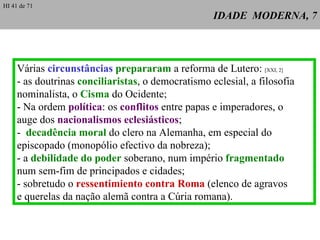IDADE  MODERNA, 7 Várias  circunstâncias   prepararam  a reforma de Lutero:  [XXI, 2] - as doutrinas  conciliaristas , o democratismo eclesial, a filosofia nominalista, o  Cisma  do Ocidente; - Na ordem  política : os  conflitos  entre papas e imperadores, o auge dos  nacionalismos eclesiásticos ; -  decadência moral  do clero na Alemanha, em especial do episcopado (monopólio efectivo da nobreza); - a  debilidade do poder  soberano, num império  fragmentado num sem-fim de principados e cidades; - sobretudo o  ressentimiento contra Roma  (elenco de agravos e querelas da nação alemã contra a Cúria romana). HI 41 de 71 