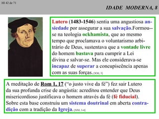 IDADE  MODERNA, 8 Lutero  ( 1483-1546 ) sentia uma angustiosa  an- siedade  por assegurar a sua  salvação .Formou--se na teologia  ockhamista , que ao mesmo tempo que proclamava o voluntarismo arbi-trário de Deus, sustentava que a  vontade   livre  do homem  bastava  para cumprir a Lei  divina e salvar-se. Mas ele considerava-se  incapaz  de  superar  a concupiscência apenas com as suas forças.  [XXI, 3] A meditação de  Rom 1, 17  (“o justo vive da fé”) fez sair Lutero  da sua profunda crise de angústia: acreditou entender que Deus misericordioso justificava o homem através da fé ( fé fiducial ). Sobre esta base construiu um  sistema doutrinal  em aberta  contra- dição  com a tradição da  Igreja .  [XXI, 3-4] HI 42 de 71 